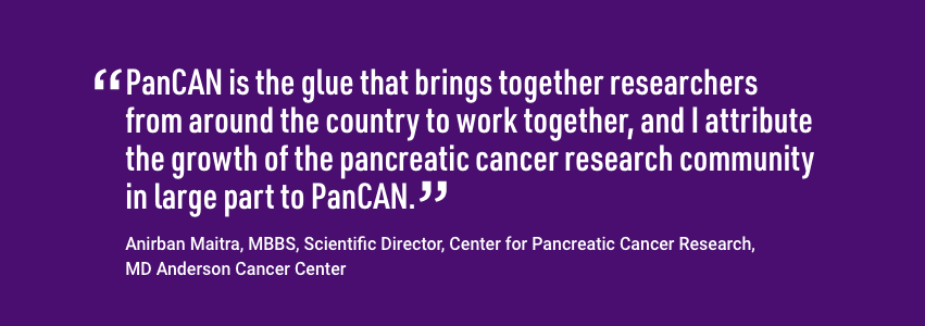 引自Anirban Maitra，MBBS，胰腺癌研究中心的科学主任。PanCAN是把全国各地的研究人员聚集在一起工作的粘合剂，我把胰腺癌研究界的发展很大程度上归功于PanCAN。